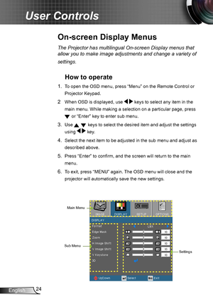 Page 2424English
User Controls
On-screen Display Menus
The Projector has multilingual On-screen Display menus that 
allow you to make image adjustments and change a variety of 
settings.
How to operate 
1. To open the OSD menu, press “Menu” on the Remote Control or 
Projector Keypad.
2  When OSD is displayed, use   keys to select any item in the 
main menu. While making a selection on a particular page, press 
 or “Enter” key to enter sub menu.
3. Use   keys to select the desired item and adjust the settings...