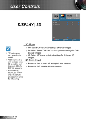 Page 3434English
User Controls
   3D Mode
  Off: Select “Off” to turn 3D settings off for 3D images.
  DLP Link: Select “DLP Link” to use optimized settings for DLP 
Link 3D images.
  IR: Select “IR” to use optimized settings for IR-based 3D 
images.
  3D Sync. Invert
 Press the “On” to invert left and right frame contents.
 Press the “Off” for default frame contents. 
	“IR” options may vary according to model.
	“3D Sync Invert” is only available when 3D is enabled and this mode 3D is for DLP link glass...