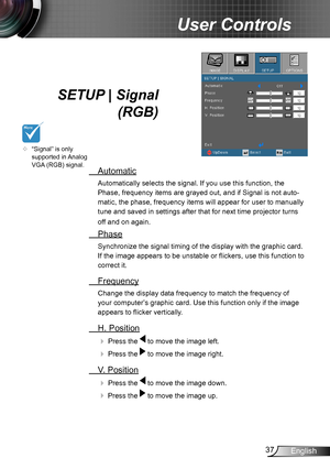 Page 3737English
User Controls
SETUP | Signal 
 (RGB)
 Automatic
Automatically selects the signal. If you use this function, the 
Phase, frequency items are grayed out, and if Signal is not auto-
matic, the phase, frequency items will appear for user to manually 
tune and saved in settings after that for next time projector turns 
off and on again.
 Phase
Synchronize the signal timing of the display with the graphic card. 
If the image appears to be unstable or flickers, use this function to 
correct it....
