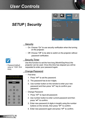 Page 3838English
User Controls
SETUP | Security
 Security
 On: Choose “On” to use security verification when the turning 
on the projector.
 Off: Choose “Off” to be able to switch on the projector without 
password verification.
 Security Timer
Use this function to set the how long (Month/Day/Hour) the 
projector can be used. Once this time has elapsed you will be  
requested to enter your password again.
 Change Password
 First time:
1.  Press “” to set the password.
2. The password has to be 4 digits. 
3....