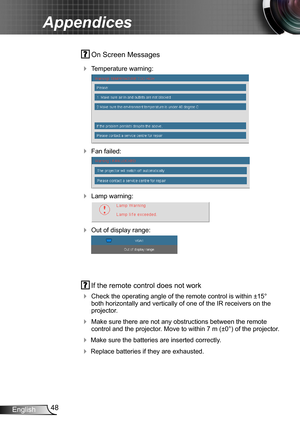 Page 4848English
Appendices
 On Screen Messages 
 Temperature warning:
 
 Fan failed:
 
 Lamp warning:
 
 Out of display range:
 
 If the remote control does not work
 Check the operating angle of the remote control is within ±15° both horizontally and vertically of one of the IR receivers on the projector.
 Make sure there are not any obstructions between the remote control and the projector. Move to within 7 m (±0°) of the projector.
 Make sure the batteries are inserted correctly.
 Replace batteries...