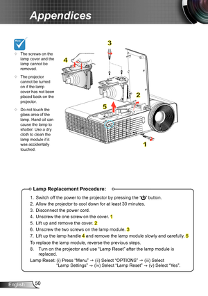 Page 5050English
Appendices
Lamp Replacement Procedure:
1. Switch off the power to the projector by pressing the “” button. 
2. Allow the projector to cool down for at least 30 minutes.
3. Disconnect the power cord.
4. Unscrew the one screw on the cover. 1
5. Lift up and remove the cover. 2
6. Unscrew the two screws on the lamp module. 3
7. Lift up the lamp handle 4 and remove the lamp module slowly and carefully. 5
To replace the lamp module, reverse the previous steps.
8.   Turn on the projector and use “Lamp...