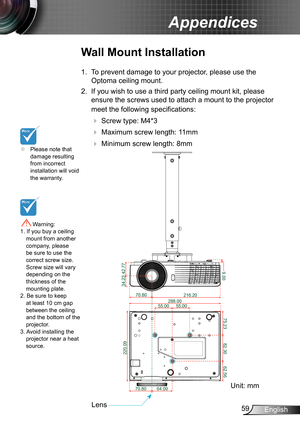 Page 5959English
Appendices
	Please note that damage resulting from incorrect installation will void the warranty.
Wall Mount Installation
1. To prevent damage to your projector, please use the 
Optoma ceiling mount.
2. If you wish to use a third party ceiling mount kit, please 
ensure the screws used to attach a mount to the projector 
meet the following specifications:
  Screw type: M4*3
  Maximum screw length: 11mm
   Minimum screw length: 8mm
 Warning: 1. If you buy a ceiling mount from another...