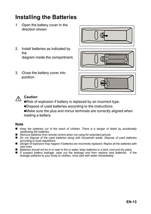 Page 13EN-13
Installing the Batteries
1. Open the battery cover in the 
direction shown.
2. Install batteries as indicated by 
the 
diagram inside the compartment.
3. Close the battery cover into 
position.
Caution
„Risk of explosion if battery is replaced by an incorrect type.
„Dispose of used batteries according to the instructions.
„Make sure the plus and minus terminals are correctly aligned when 
loading a battery.
Note
„Keep the batteries out of the reach of children. There is a danger of death by...