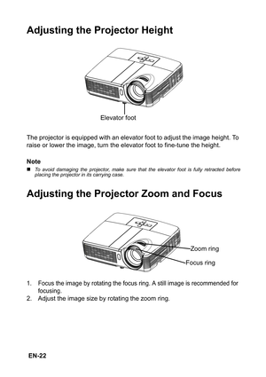 Page 22 EN-22
Adjusting the Projector Height
The projector is equipped with an elevator foot to adjust the image height. To 
raise or lower the image, turn the elevator foot to fine-tune the height.
Note
„To avoid damaging the projector, make sure that the elevator foot is fully retracted before
placing the projector in its carrying case.
Adjusting the Projector Zoom and Focus
1. Focus the image by rotating the focus ring. A still image is recommended for 
focusing.
2. Adjust the image size by rotating the zoom...