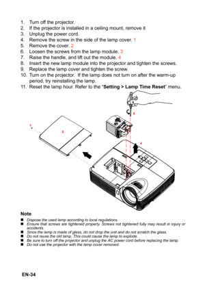 Page 34 EN-34
1. Turn off the projector.
2. If the projector is installed in a ceiling mount, remove it
3. Unplug the power cord.
4. Remove the screw in the side of the lamp cover. 1
5. Remove the cover. 2
6. Loosen the screws from the lamp module. 3
7. Raise the handle, and lift out the module. 4
8. Insert the new lamp module into the projector and tighten the screws.
9. Replace the lamp cover and tighten the screw.
10. Turn on the projector.  If the lamp does not turn on after the warm-up 
period, try...