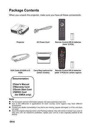 Page 6 EN-6
Package Contents
When you unpack the projector, make sure you have all these components:
Note
„For European warrant information please visit www.optomaeurope.com„Due to the difference in applications for each country, some regions may have different
accessories.
„Contact you dealer immediately if any items are missing, appear damaged, or if the unit does
not work.„Save the original shipping carton and Packing material; they will come-in handy if you ever to
ship your unit. for maximum protection,...