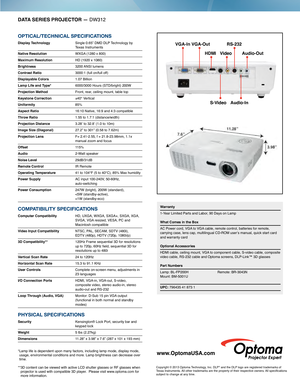 Page 2DATA SERIES PROJECTOR — DW312
OPTICAL/TECHNICAL SPECIFICATIONS
Display Technology  Single 0.65” DMD DLP Technology by 
Texas Instruments
Native Resolution 
 WXGA  (1280 x 800)
Maximum Resolution HD (1920 x 1080)
Brightness 3200  ANSI  lumens
Contrast Ratio 3000:1 (full on/full of f)
Displayable Colors 1.07 Billion
Lamp Life and Type*   6000/3000 Hours (STD/bright) 200W 
Projection Method Front, rear, ceiling mount, table top
Keystone Correction ±40° Vertical
Uniformity 85%
Aspect Ratio
 16:10 Native,...