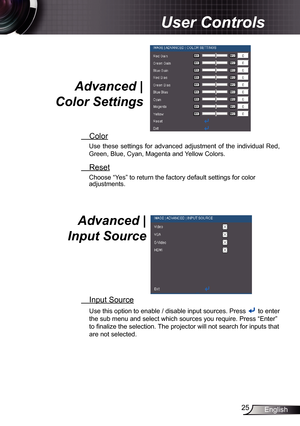 Page 25
25English

User Controls

Advanced | 
Color Settings 
 Color
Use  these  settings  for  advanced  adjustment  of  the  individual  Red, 
Green, Blue, Cyan, Magenta and Yellow Colors.
 Reset
Choose “Yes” to return the factory default settings for color adjustments. 
Advanced |  
Input Source 
 Input Source
Use this option to enable / disable input sources. Press  to enter 
the sub menu and select which sources you require. Press “Enter” 
to finalize the selection. The projector will not search for inputs...