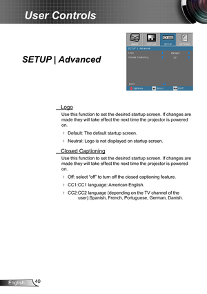 Page 4040English
User Controls
SETUP | Advanced
 Logo
Use this function to set the desired startup screen. If changes are 
made they will take effect the next time the projector is powered 
on.
 Default: The default startup screen.
 Neutral: Logo is not displayed on startup screen.
 Closed Captioning
Use this function to set the desired startup screen. If changes are 
made they will take effect the next time the projector is powered 
on.
 Off: select “off” to turn off the closed captioning feature.
 CC1:CC1...