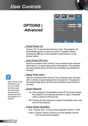 Page 4242English
User Controls
OPTIONS | 
Advanced
 Direct Power On
Choose “On” to activate Direct Power mode. The projector will 
automatically power on when AC power is supplied, without 
pressing the “” key on the projector control panel or on the 
remote control.
 Auto Power Off (min)
Sets the countdown timer interval. The countdown timer will start, 
when there is no signal being sent to the projector. The projector 
will automatically power off when the countdown has finished (in 
minutes).
 Sleep Timer...