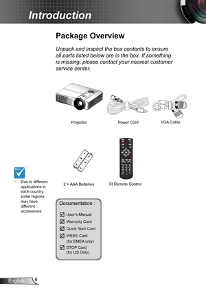 Page 66English
Introduction
	Due to different applications in each country, some regions may have different accessories.
Power Cord
Package Overview
Unpack and inspect the box contents to ensure 
all parts listed below are in the box. If something 
is missing, please contact your nearest customer 
service center.
2 × AAA Batteries
ProjectorVGA Cable 
IR Remote Control
Documentation : 
	User’s Manual
	Warranty Card
	Quick Start Card
	WEEE Card   (for EMEA only)
	STOP Card   (for US Only)  