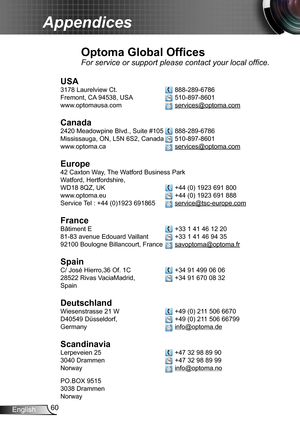 Page 6060English
Appendices
Optoma Global Offices
For service or support please contact your local office.
USA
3178 Laurelview Ct.   888-289-6786
Fremont, CA 94538, USA   510-897-8601
www.optomausa.com  services@optoma.com
Canada
2420 Meadowpine Blvd., Suite #105  888-289-6786
Mississauga, ON, L5N 6S2, Canada  510-897-8601
www.optoma.ca  services@optoma.com
 
Europe
42 Caxton Way, The Watford Business Park 
Watford, Hertfordshire,  
WD18 8QZ, UK  +44 (0) 1923 691 800
www.optoma.eu   +44 (0) 1923 691 888
Service...