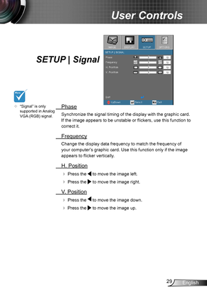 Page 2929English
User Controls
SETUP | Signal
 Phase
Synchronize the signal timing of the display with the graphic card. 
If the image appears to be unstable or flickers, use this function to 
correct it.
 Frequency
Change the display data frequency to match the frequency of 
your computer’s graphic card. Use this function only if the image 
appears to flicker vertically.
 H. Position
 Press the  to move the image left.
 Press the  to move the image right. 
 V. Position
 Press the  to move the image down.
...