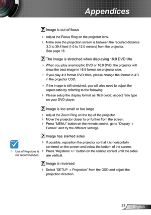 Page 3737English
Appendices
 Image is out of focus
 Adjust the Focus Ring on the projector lens. 
 Make sure the projection screen is between the required distance 
3.3 to 39.4 feet (1.0 to 12.0 meters) from the projector.  
See page 16.
 The image is stretched when displaying 16:9 DVD title
 When you play anamorphic DVD or 16:9 DVD, the projector will 
show the best image in 16:9 format on projector side.
 If you play 4:3 format DVD titles, please change the format to 4:3 
in the projector OSD.
 If the...