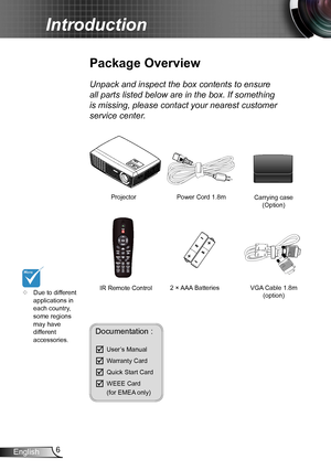 Page 66English
Introduction
Power Cord 1.8m
IR Remote Control
Package Overview
Unpack and inspect the box contents to ensure 
all parts listed below are in the box. If something 
is missing, please contact your nearest customer 
service center.
Documentation : 
	User’s Manual
	Warranty Card
	Quick Start Card
	WEEE Card   (for EMEA only)
	Due to different applications in each country, some regions may have different accessories.
2 × AAA Batteries
ProjectorCarrying case (Option) 
VGA Cable 1.8m(option)        