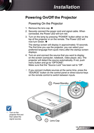 Page 13
3English

 Installation

Powering On the Projector
.  Remove the lens cap. 
2. Securely connect the power cord and signal cable. When 
connected, the Power LED will turn red. 
3.  Turn on the lamp by pressing “POWER” button either on the 
top of the projector or on the remote. The Power LED will 
now turn Green. 
  The startup screen will display in approximately 0 seconds. 
The fi rst time you use the projector, you can select your 
preferred language from quick menu after the startup...