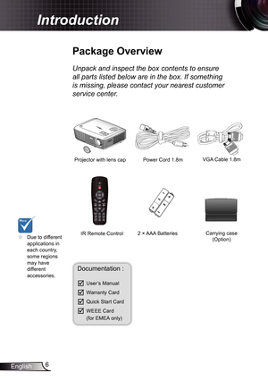 Page 6
6English

 Introduction

Power Cord .8m
IR Remote Control
	Package	Overview
Unpack	and	inspect	the	box	contents	to	ensure	
all	parts	listed	below	are	in	the	box.	If	something	
is	missing,	please	contact	your	nearest	customer	
service	center.
Documentation : 
	User’s Manual
	Warranty Card
	Quick Start Card
	WEEE Card  (for EMEA only)
	Due to different applications in each country, some regions may have different accessories.
2 × AAA Batteries
Projector with lens cap VGA Cable .8m
Carrying...