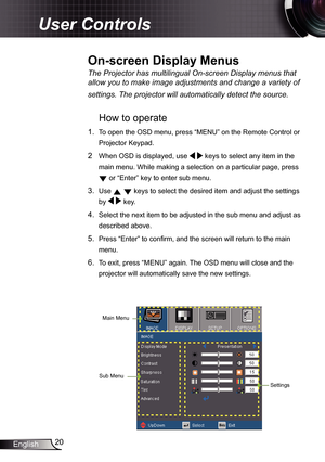 Page 20
20English

User Controls

The	Projector	has	multilingual	On-screen	Display	menus	that	
allow	you	to	make	image	adjustments	and	change	a	variety	of	
settings.	The	projector	will	automatically	detect	the	source.	
How to operate 
.  To open the OSD menu, press “MENU” on the Remote Control or 
Projector Keypad.
2  When OSD is displayed, use   keys to select any item in the 
main menu. While making a selection on a particular page, press 
 or “Enter” key to enter sub menu.
3. Use   keys to select the...