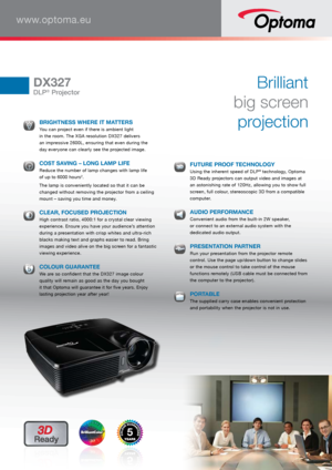 Page 1www.optoma.eu
DX327
DLP® Projector
Brilliant  
big screen   
projection  
 BRIGHTNESS WHERE IT MATTERS You can project even if there is ambient light 
 
in the room. The XGA resolution DX327 delivers   
an impressive 2600L, ensuring that even during the   
day everyone can clearly see the projected image. 
  COST SAVING – LONG LAMP LIFE Reduce the number of lamp changes with lamp life 
 
of up to 6000 hours2.
  The lamp is conveniently located so that it can be 
changed without removing the projector...