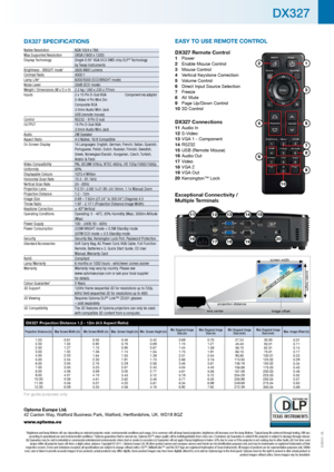 Page 2DX327 SPECIFICATIONS
Native Resolution  XGA 1024 x 768
Max Supported Resolution    UXGA (1600 x 1200)
Display Technology   Single 0.55” XGA DC3 DMD chip DLP
® Technology  
by Texas Instruments
Brightness - BRIGHT mode
1   2600 ANSI Lumens
Contrast Ratio   4000:1
Lamp Life
2  6000/5000 (ECO/BRIGHT mode)
Noise Level   28dB (ECO mode)
Weight / Dimensions (W x D x H)  2.2 kg / 280 x 230 x 77mm
Inputs  2 x 15 Pin D-Sub VGA Component via adaptor  
S-Video 4 Pin Mini Din 
Composite RCA 
3.5mm Audio Mini Jack...
