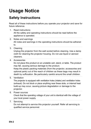 Page 2EN-2
Usage Notice
Safety Instructions
Read all of these instructions before you operate your projector and save for
future reference.
1. Read instructions
All the safety and operating instructions should be read before the 
appliance is operated.
2. Notes and warnings
All notes and warnings in the operating instructions should be adhered 
to.
3. Cleaning
Unplug the projector from the wall socket before cleaning. Use a damp 
cloth for cleaning the projector housing. Do not use liquid or aerosol...