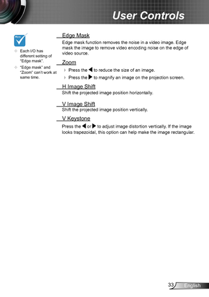Page 3333English
User Controls
 Edge Mask
Edge mask function removes the noise in a video image. Edge 
mask the image to remove video encoding noise on the edge of 
video source.
 Zoom
  Press the  to reduce the size of an image.
  Press the  to magnify an image on the projection screen.
  H Image Shift
Shift the projected image position horizontally. 
 V Image Shift
Shift the projected image position vertically. 
 V Keystone
Press the  or  to adjust image distortion vertically. If the image 
looks...