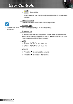 Page 3636English
User Controls
    Rear-Ceiling 
When selected, the image will appear reversed in upside down 
position.
  Menu Location
Choose the menu location on the display screen.
 Screen Type
Choose the screen type from16:10 or 16:9.
 Projector ID
ID definition can be set up by menu (range 0-99), and allow user 
control an individual projector by RS232. Refer to pages 55-58 for 
the complete list of RS232 commands.
 Mute
 Choose the “On” to turn mute on. 
 Choose the “Off” to turn mute off. 
 Volume
 ...