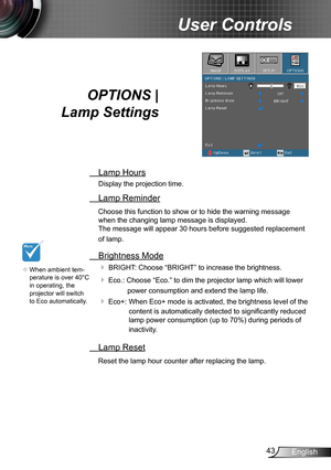 Page 4343English
User Controls
OPTIONS |  
Lamp Settings
 Lamp Hours
Display the projection time.
 Lamp Reminder
Choose this function to show or to hide the warning message 
when the changing lamp message is displayed.  
The message will appear 30 hours before suggested replacement 
of lamp.
 Brightness Mode
 BRIGHT: Choose “BRIGHT” to increase the brightness. 
 Eco.: Choose “Eco.” to dim the projector lamp which will lower 
power consumption and extend the lamp life. 
 Eco+:   When Eco+ mode is activated,...