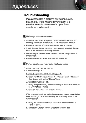 Page 4444English
Appendices
 No image appears on-screen
 Ensure all the cables and power connections are correctly and 
securely connected as described in the “Installation” section.
 Ensure all the pins of connectors are not bent or broken.
 Check if the projection lamp has been securely installed. Please 
refer to the “Replacing the lamp” section.
 Make sure you have removed the lens cap and the projector is 
switched on.
 Ensure that the “AV mute” feature is not turned on.
 Partial, scrolling or...