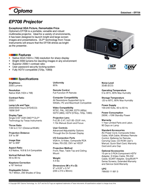 Page 1
Datasheet – EP708
© Copyright 2007 Optoma Technology, Inc. DLP® and the DLP logo are registered trademarks of Texas Instruments. All sp\
ecifications subject to change at any time.
EP708 Projector
Exceptional XGA Picture, Remarkable Price
Optoma’s EP708 is a portable, versatile and robust 
multimedia projector.  Ideal for a variety of environments, 
it has been designed to launch bright and large-screen 
images and presentations.  DLP® technology from Texas 
Instruments will ensure that the EP708 shines...