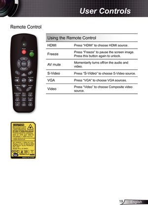 Page 19
9English

 User Controls

Remote Control
Using the Remote Control
HDMIPress “HDMI” to choose HDMI source.
FreezePress “Freeze” to pause the screen image.
Press this button again to unlock.
AV muteMomentarily turns off/on the audio and 
video.
S-Video Press “S-Video” to choose S-Video source.
VGAPress “VGA” to choose VGA sources.
VideoPress “Video” to choose Composite video 
source.
/? 