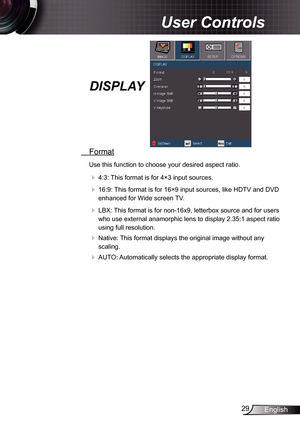 Page 29
29English

User Controls

DISPLAY
 Format
Use this function to choose your desired aspect ratio.
   4:3: This format is for 4×3 input sources.
  6:9: This format is for 6×9 input sources, like HDTV and DVD 
enhanced for Wide screen TV.
  LBX: This format is for non-6x9, letterbox source and for users 
who use external anamorphic lens to display 2.35: aspect ratio 
using full resolution.
  Native: This format displays the original image without any 
scaling.
  AUTO: Automatically...