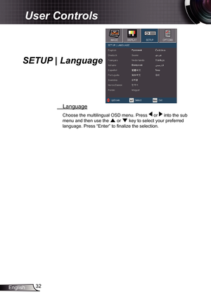 Page 32
32English

User Controls

  Language
Choose the multilingual OSD menu. Press  or  into the sub 
menu and then use the  or  key to select your preferred 
language. Press “Enter” to fi nalize the selection. 
SETUP | Language 