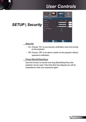 Page 35
35English

User Controls

SETUP | Security   
 Security
 On: Choose “On” to use security verification when the turning 
on the projector.
 Off: Choose “Off” to be able to switch on the projector without 
password verification.
 Timer-Month/Day/Hour
Use this function to set the how long (Month/Day/Hour) the 
projector can be used. Once this time has elapsed you will be 
requested to enter your password again. 