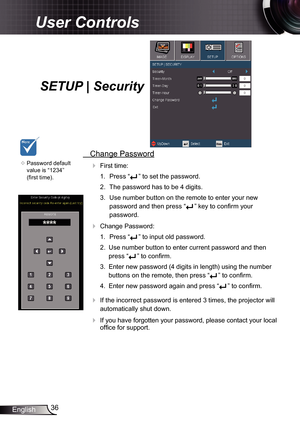 Page 36
36English

User Controls

SETUP | Security
	Password default 
value is “234” 
(first time).
 Change Password
 First time:
.  Press “
” to set the password.
2.  The password has to be 4 digits. 
3.  Use number button on the remote to enter your new 
password and then press “” key to confirm your 
password.
 Change Password:
.  Press “
” to input old password.
2.  Use number button to enter current password and then 
press “” to confirm. 
3.  Enter new password (4 digits in length) using...