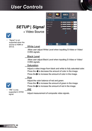 Page 38
38English

User Controls

SETUP | Signal 
- Video Source
	“IRE” is only supported in NTSC signal.
	“Signal” is not supported when the source is HDMI or DVI-D. White Level
Allow user adjust White Level when inputting S-Video or Video/
CVBS signals.
 Black Level
Allow user adjust Black Level when inputting S-Video or Video/
CVBS signals.
 Saturation
Adjust a video image from black and white to fully saturated color. 
Press the  to decrease the amount of color in the image.  
Press the  to increase the...