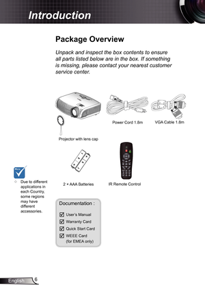 Page 6
6English

 Introduction

	Due to different applications in each Country, some regions may have different accessories.
Power Cord .8m
IR Remote Control
	Package	Overview
Unpack	and	inspect	the	box	contents	to	ensure	
all	parts	listed	below	are	in	the	box.	If	something	
is	missing,	please	contact	your	nearest	customer	
service	center.
Documentation : 
	User’s Manual
	Warranty Card
	Quick Start Card
	WEEE Card  (for EMEA only)
2 × AAA Batteries
Projector with lens cap 
POWER?
/?
VGA Cable .8m 