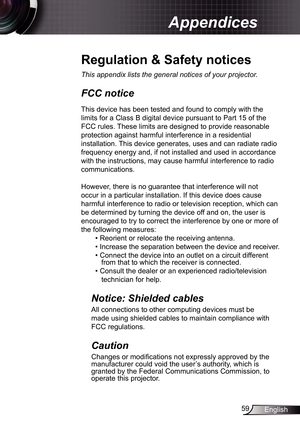 Page 59
59English

Appendices

Regulation	&	Safety	notices
This	appendix	lists	the	general	notices	of	your	projector.	
FCC notice 
This device has been tested and found to comply with the 
limits for a Class B digital device pursuant to Part 5 of the 
FCC rules. These limits are designed to provide reasonable 
protection against harmful interference in a residential 
installation. This device generates, uses and can radiate radio 
frequency energy and, if not installed and used in accordance 
with the...
