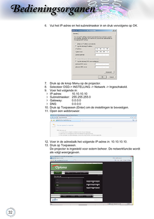 Page 32
32

Bedieningsorganen

6.    Vul het I p -adres en het subnetmasker in en druk vervolgens op OK.

7.    Druk op de knop Menu op de projector.8.    Selecteer OSD-> INSTELLING -> Netwerk -> Ingeschakeld.9.    Voer het volgende in:
 Ip -adres:       10.10.10.10
 Subnetmasker:    255.255.255.0
 Gateway:     0.0.0.0
 DNS:     0.0.0.010.    Druk op Toepassen (Enter) om de instellingen te bevestigen.11.    Open een webbrowser.

12.    Voer in de adresbalk het volgende I p -adres in: 10.10.10.10.13.    Druk...