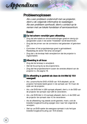 Page 3838
Beeld
 Op het scherm verschijnt geen afbeelding
 Zorg dat alle kabels en stroomverbindingen goed en stevig zijn 
aangesloten zoals in de sectie “Installatie” wordt beschreven.
 Zorg dat de pinnen van de connectors niet gebarsten of gebroken 
zijn.
 Controleer of het projectielampje goed is geïnstalleerd. 
Raadpleeg de sectie “De lamp vervangen”.
 Zorg dat u de lenskap hebt verwijderd en dat de projector is 
ingeschakeld.
 Afbeelding is uit focus
  Zorg dat de lenskap is verwijderd.
 Stel de...