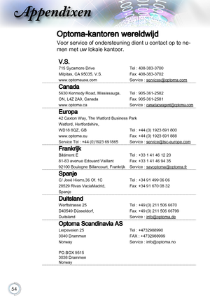 Page 5454
Appendixen
Optoma-kantoren wereldwijd
Voor service of ondersteuning dient u contact op te ne-
men met uw lokale kantoor.
V.S.
715 Sycamore DriveTel : 408-383-3700 
Milpitas, CA 95035, V.S.Fax: 408-383-3702
www.optomausa.comService : services@optoma.com
Canada
5630 Kennedy Road, Mississauga,Tel : 905-361-2582
ON, L4Z 2A9, CanadaFax: 905-361-2581
www.optoma.caService : canadacsragent@optoma.com
Europa
42 Caxton Way, The Watford Business park
Watford, Hertfordshire, 
WD18 8QZ, GB Tel : +44 (0) 1923 691...