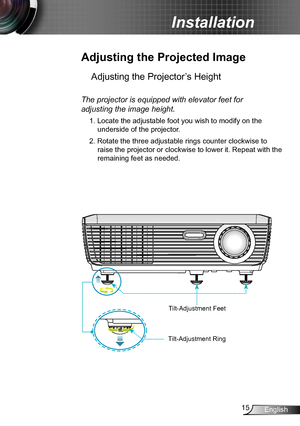 Page 1515English
Installation
Adjusting the Projected Image
Adjusting the Projector’s Height 
The projector is equipped with elevator feet for  
adjusting the image height.
1. Locate the adjustable foot you wish to modify on the 
underside of the projector. 
2. Rotate the three adjustable rings counter clockwise to 
raise the projector or clockwise to lower it. Repeat with the 
remaining feet as needed.
Tilt-Adjustment Feet
Tilt-Adjustment Ring    