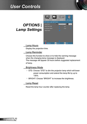 Page 3232English
User Controls
OPTIONS | 
Lamp Settings
 Lamp Hours
Display the projection time.
 Lamp Reminder
Choose this function to show or to hide the warning message 
when the changing lamp message is displayed.  
The message will appear 30 hours before suggested replacement 
of lamp.
 Brightness Mode
 STD: Choose “STD” to dim the projector lamp which will lower 
power consumption and extend the lamp life by up to 
130%. 
 BRIGHT: Choose “BRIGHT” to increase the brightness.
 Lamp Reset
Reset the lamp...