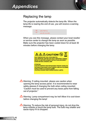 Page 4040English
Appendices
Replacing the lamp
The projector automatically detects the lamp life. When the 
lamp life is nearing the end of use, you will receive a warning 
message.
When you see this message, please contact your local reseller 
or service center to change the lamp as soon as possible. 
Make sure the projector has been cooled down for at least 30 
minutes before changing the lamp. 
 Warning: Lamp compartment may be hot! Allow it to cool down 
before changing the lamp!
 Warning: To reduce the...