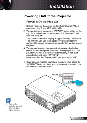 Page 1313English
Installation
Powering On the Projector
1. Securely connect the power cord and signal cable. When 
connected, the Power LED will turn Red.  
2.  Turn on the lamp by pressing “POWER” button either on the 
top of the projector or on the remote. The Power LED will 
now turn Blue. 
  The startup screen will display in approximately 10 seconds. 
The first time you use the projector, you can select your 
preferred language from quick menu after the startup screen 
displays.
3.  Turn on and connect...