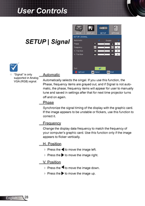 Page 2828
English
User Controls
SETUP | Signal
  Automatic
Automatically selects the singal. If you use this function, the 
Phase, frequency items are grayed out, and if Signal is not auto -
matic, the phase, frequency items will appear for user to manually 
tune and saved in settings after that for next time projector turns 
off and on again.
  Phase
Synchronize the signal timing of the display with the graphic card. 
If the image appears to be unstable or flickers, use this function to 
correct it....