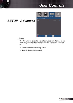 Page 3131English
User Controls
SETUP | Advanced
 Logo
Use this function to set the desired startup screen. If changes are 
made they will take effect the next time the projector is powered 
on.
 Optoma: The default startup screen.
 Neutral: No logo is displayed. 