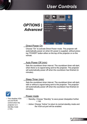 Page 3333English
User Controls
OPTIONS | 
Advanced
  Direct Power On
Choose “On” to activate Direct Power mode. The projector will 
automatically power on when AC power is supplied, without press -
ing “POWER” button either on the top of the projector or on the 
remote.
  Auto Power Off (min)
Sets the countdown timer interval. The countdown timer will start, 
when there is no signal being sent to the projector. The projector 
will automatically power off when the countdown has finished (in 
minutes).
 
 Sleep...