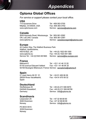 Page 4949English
Appendices
Optoma Global Offices
For service or support please contact your local office.
USA
715 Sycamore Drive   Tel : 408-383-3700
Milpitas, CA 95035, USA   Fax: 408-383-3702 
www.optomausa.com  Service : services@optoma.com
Canada
5630 Kennedy Road, Mississauga, Tel : 905-361-2582
ON, L4Z 2A9, Canada   Fax: 905-361-2581
www.optoma.ca  Service : canadacsragent@optoma.com
 
Europe
42 Caxton Way, The Watford Business Park 
Watford, Hertfordshire,  
WD18 8QZ, UK  Tel : +44 (0) 1923 691 800...